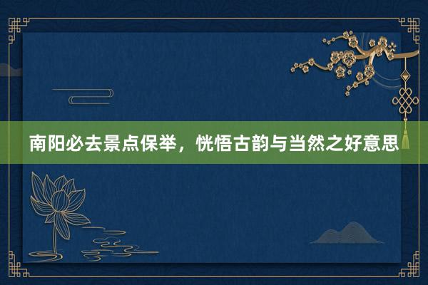 南阳必去景点保举，恍悟古韵与当然之好意思