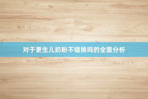 对于更生儿奶粉不错换吗的全面分析