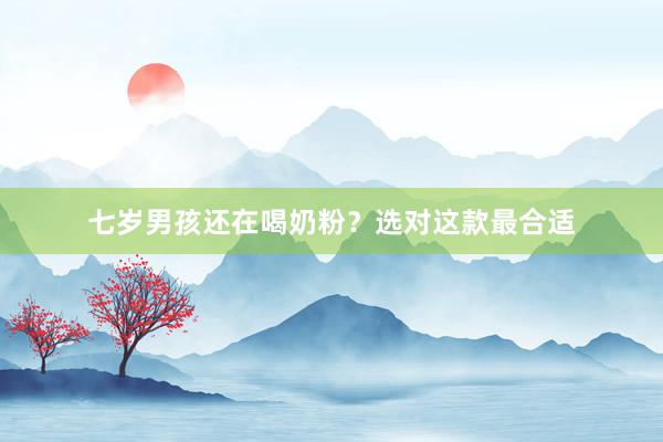 七岁男孩还在喝奶粉？选对这款最合适