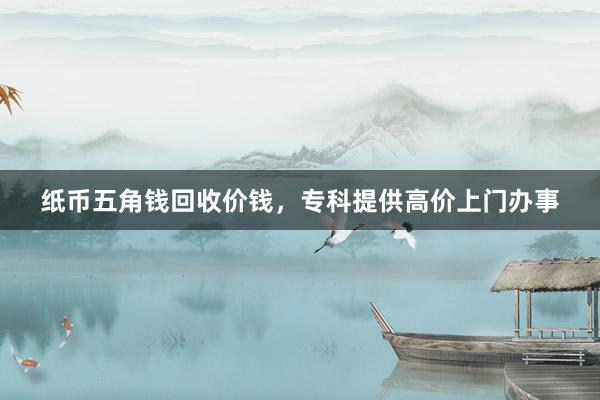 纸币五角钱回收价钱，专科提供高价上门办事